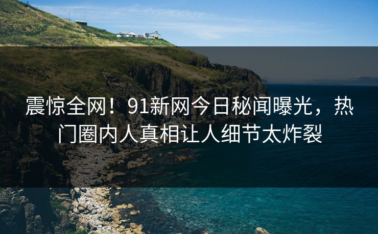 震惊全网！91新网今日秘闻曝光，热门圈内人真相让人细节太炸裂  第1张