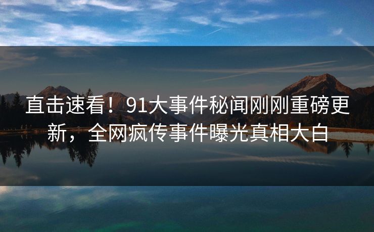 直击速看！91大事件秘闻刚刚重磅更新，全网疯传事件曝光真相大白  第1张