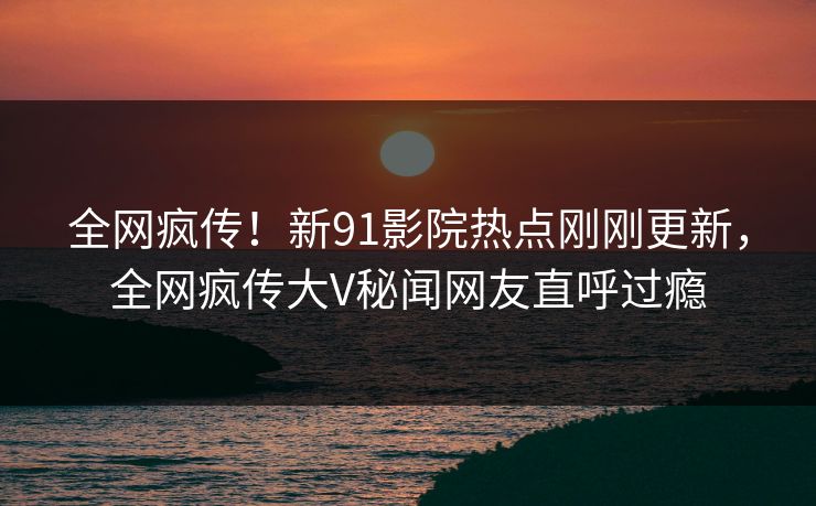 全网疯传！新91影院热点刚刚更新，全网疯传大V秘闻网友直呼过瘾  第1张
