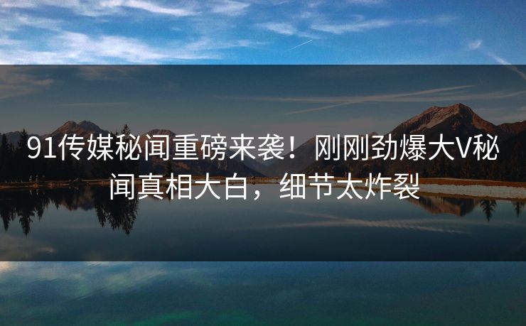91传媒秘闻重磅来袭！刚刚劲爆大V秘闻真相大白，细节太炸裂  第1张