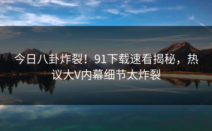 今日八卦炸裂！91下载速看揭秘，热议大V内幕细节太炸裂  第1张