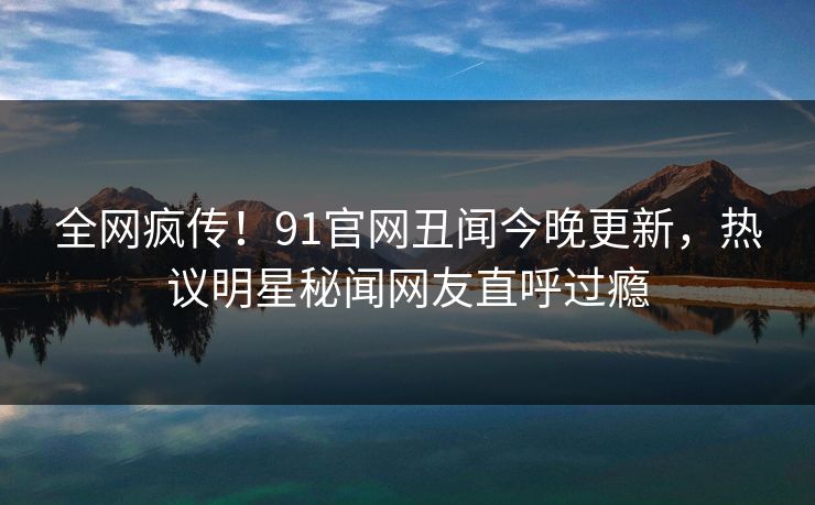 全网疯传！91官网丑闻今晚更新，热议明星秘闻网友直呼过瘾  第1张
