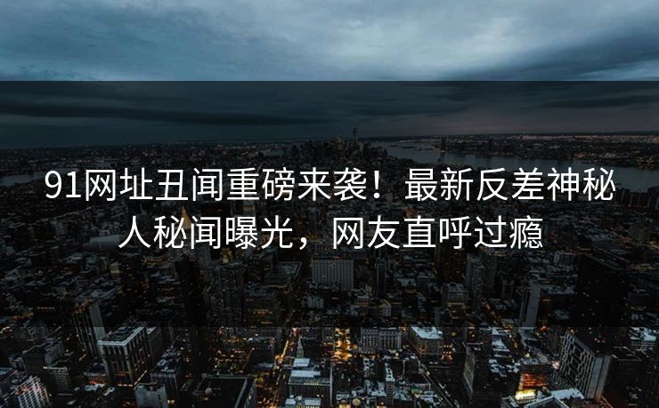 91网址丑闻重磅来袭！最新反差神秘人秘闻曝光，网友直呼过瘾