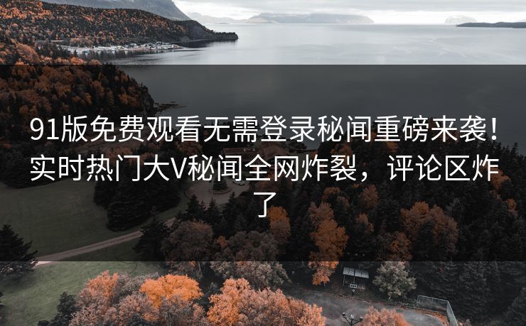 91版免费观看无需登录秘闻重磅来袭！实时热门大V秘闻全网炸裂，评论区炸了