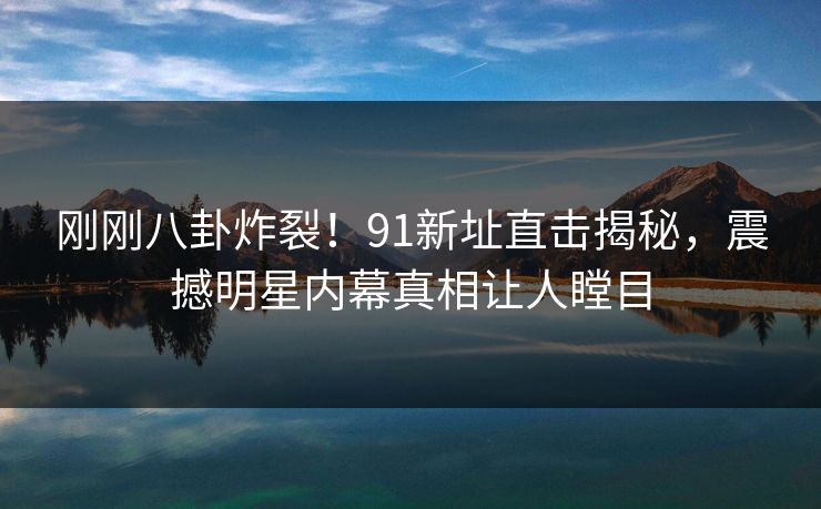 刚刚八卦炸裂！91新址直击揭秘，震撼明星内幕真相让人瞠目