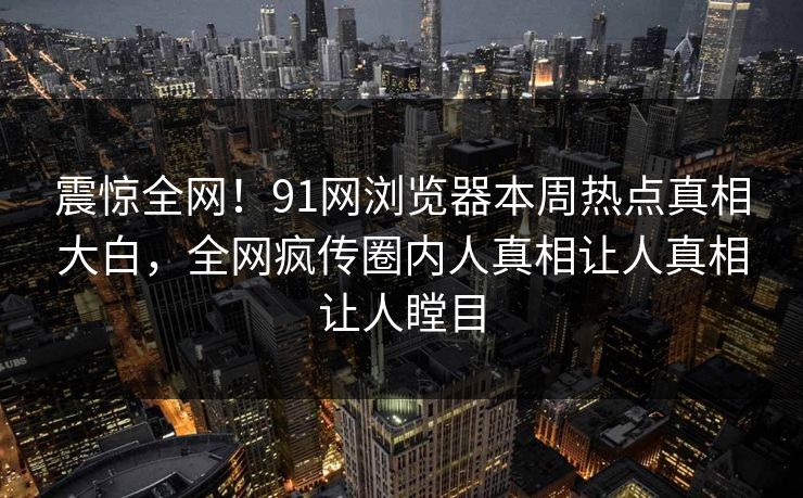 震惊全网！91网浏览器本周热点真相大白，全网疯传圈内人真相让人真相让人瞠目