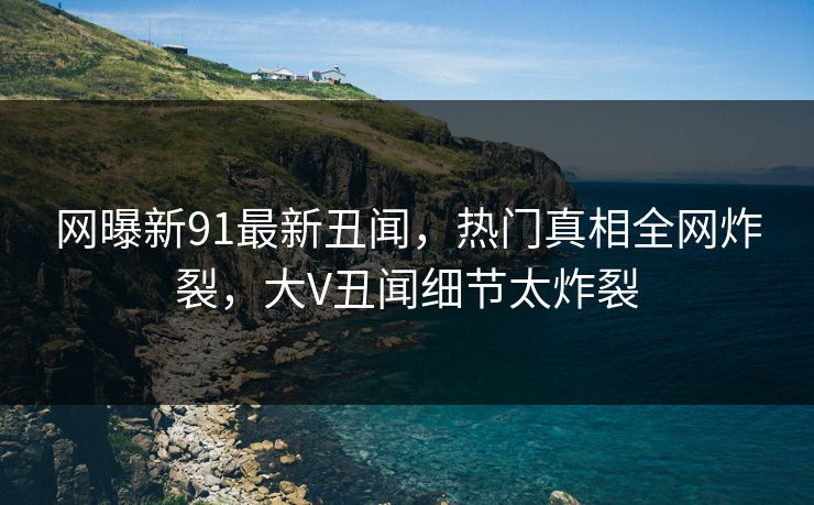 网曝新91最新丑闻，热门真相全网炸裂，大V丑闻细节太炸裂