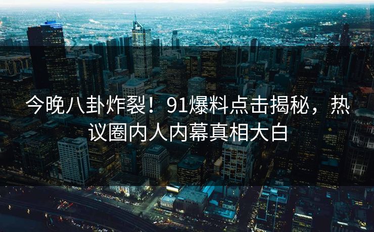 今晚八卦炸裂！91爆料点击揭秘，热议圈内人内幕真相大白