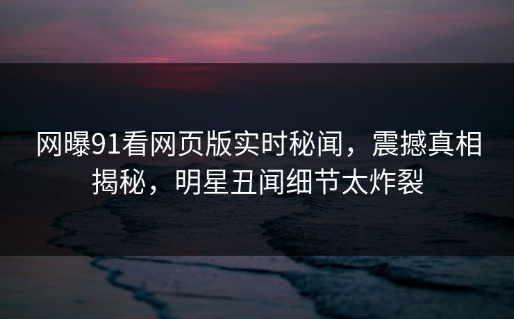 网曝91看网页版实时秘闻，震撼真相揭秘，明星丑闻细节太炸裂