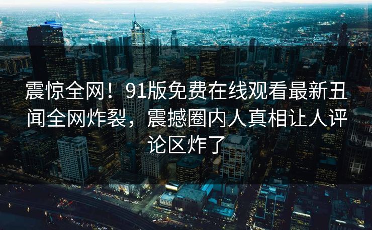震惊全网！91版免费在线观看最新丑闻全网炸裂，震撼圈内人真相让人评论区炸了  第1张