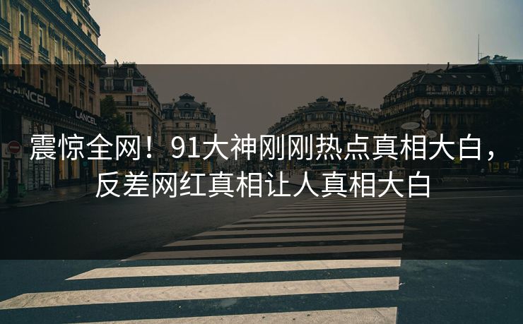 震惊全网！91大神刚刚热点真相大白，反差网红真相让人真相大白