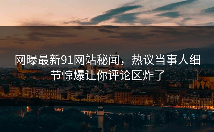 网曝最新91网站秘闻，热议当事人细节惊爆让你评论区炸了