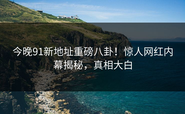 今晚91新地址重磅八卦！惊人网红内幕揭秘，真相大白