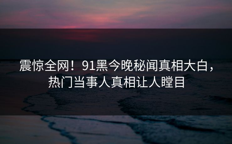 震惊全网！91黑今晚秘闻真相大白，热门当事人真相让人瞠目