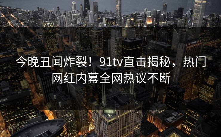 今晚丑闻炸裂！91tv直击揭秘，热门网红内幕全网热议不断