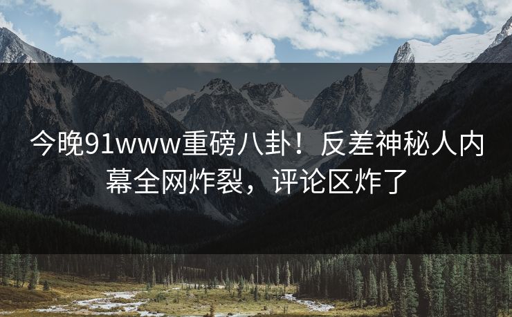 今晚91www重磅八卦！反差神秘人内幕全网炸裂，评论区炸了
