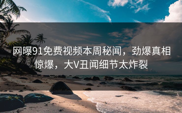 网曝91免费视频本周秘闻，劲爆真相惊爆，大V丑闻细节太炸裂