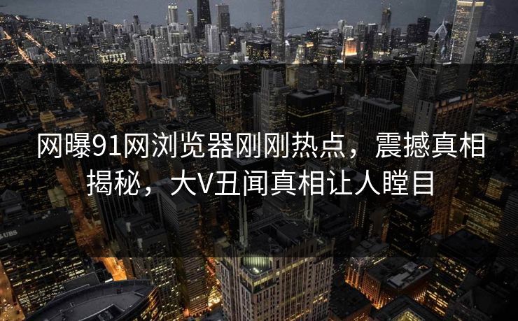 网曝91网浏览器刚刚热点，震撼真相揭秘，大V丑闻真相让人瞠目