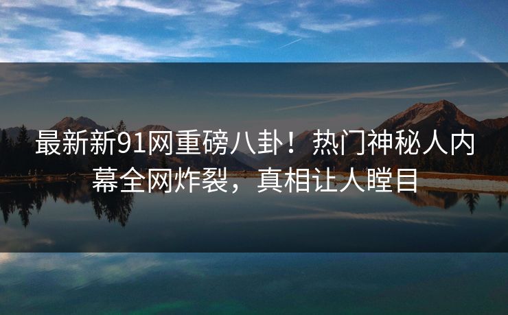 最新新91网重磅八卦！热门神秘人内幕全网炸裂，真相让人瞠目