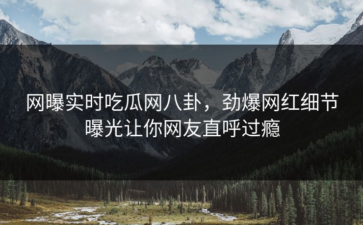 网曝实时吃瓜网八卦，劲爆网红细节曝光让你网友直呼过瘾