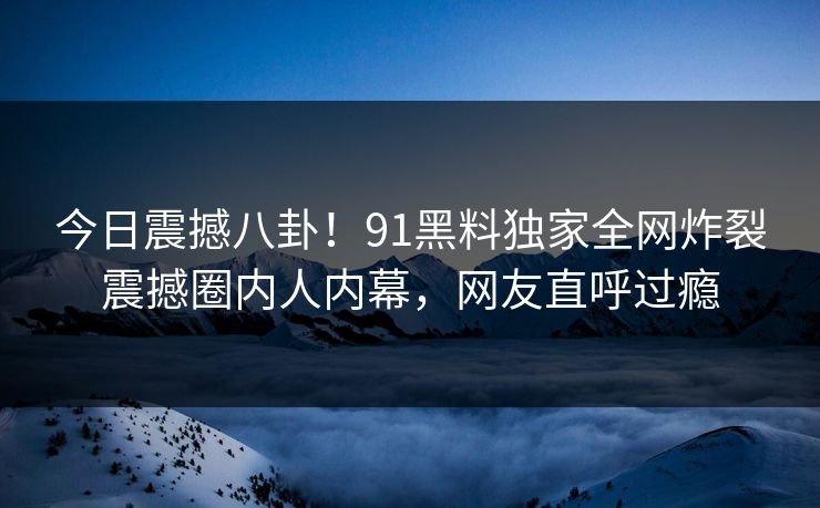 今日震撼八卦！91黑料独家全网炸裂震撼圈内人内幕，网友直呼过瘾