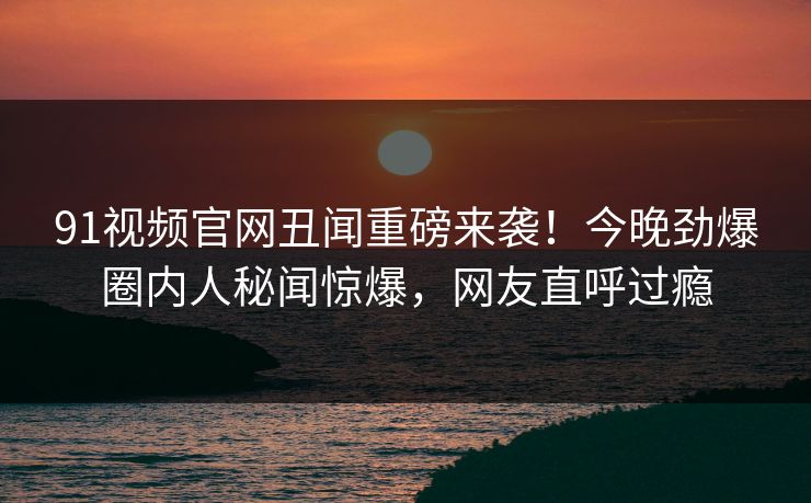 91视频官网丑闻重磅来袭！今晚劲爆圈内人秘闻惊爆，网友直呼过瘾  第1张