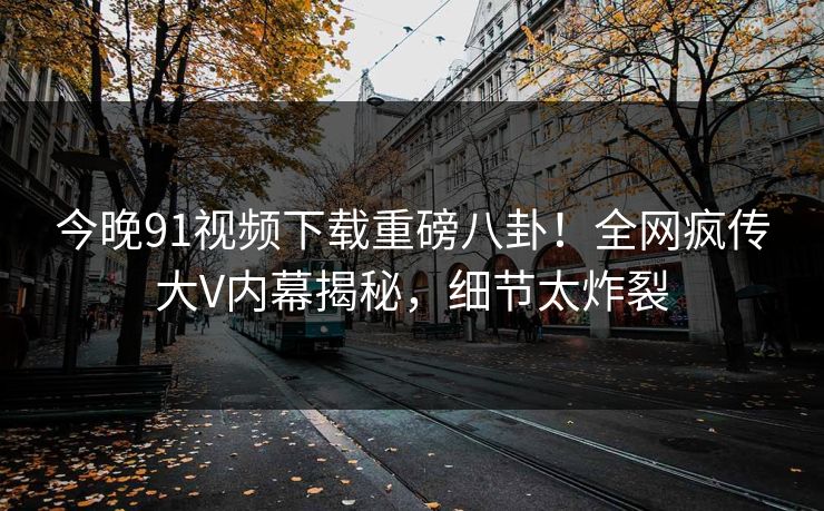 今晚91视频下载重磅八卦！全网疯传大V内幕揭秘，细节太炸裂
