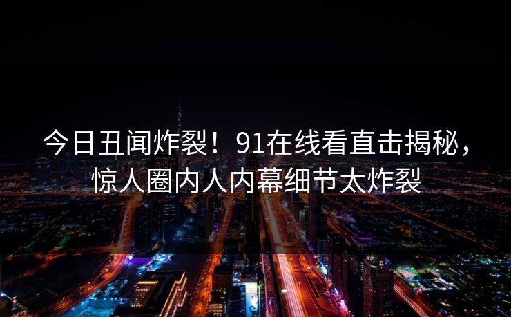 今日丑闻炸裂！91在线看直击揭秘，惊人圈内人内幕细节太炸裂