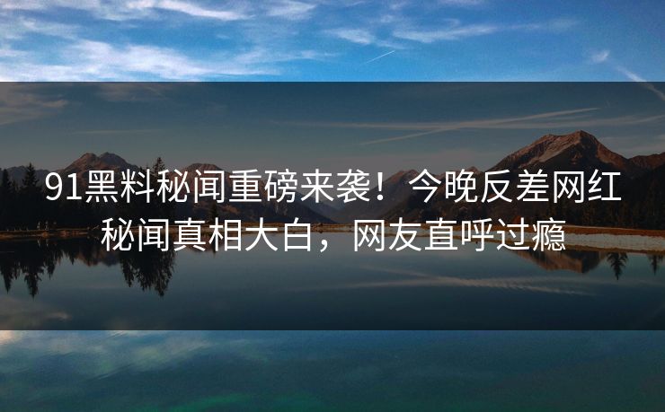 91黑料秘闻重磅来袭！今晚反差网红秘闻真相大白，网友直呼过瘾