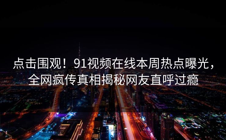 点击围观！91视频在线本周热点曝光，全网疯传真相揭秘网友直呼过瘾