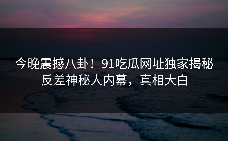 今晚震撼八卦！91吃瓜网址独家揭秘反差神秘人内幕，真相大白