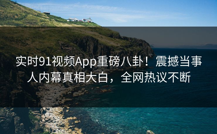 实时91视频App重磅八卦！震撼当事人内幕真相大白，全网热议不断