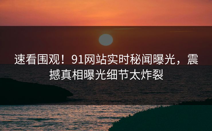 速看围观！91网站实时秘闻曝光，震撼真相曝光细节太炸裂