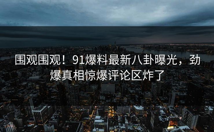 围观围观！91爆料最新八卦曝光，劲爆真相惊爆评论区炸了