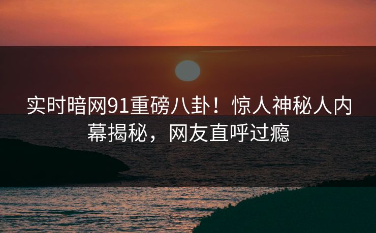 实时暗网91重磅八卦！惊人神秘人内幕揭秘，网友直呼过瘾