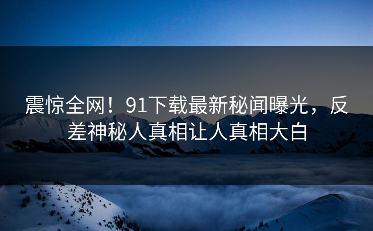 震惊全网！91下载最新秘闻曝光，反差神秘人真相让人真相大白  第1张