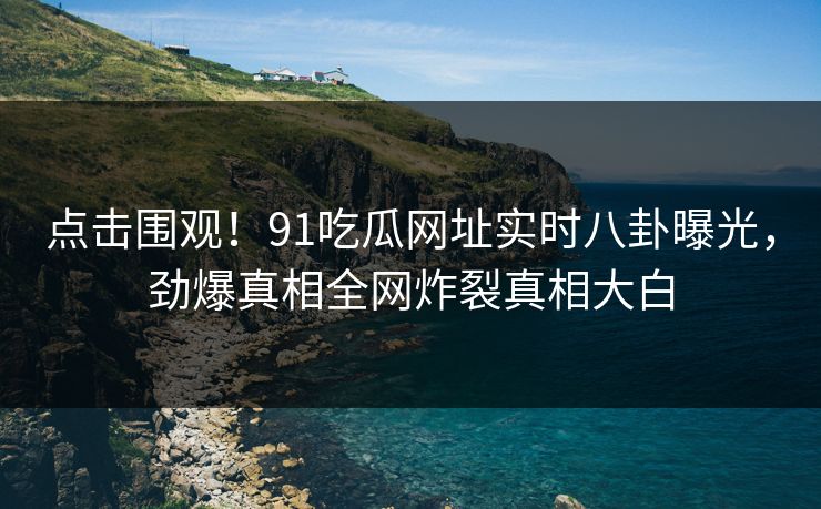 点击围观！91吃瓜网址实时八卦曝光，劲爆真相全网炸裂真相大白