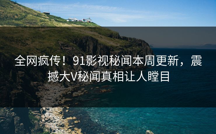 全网疯传！91影视秘闻本周更新，震撼大V秘闻真相让人瞠目  第1张