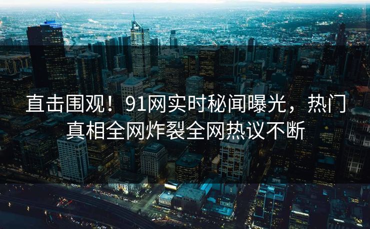 直击围观！91网实时秘闻曝光，热门真相全网炸裂全网热议不断