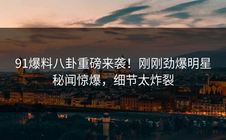 91爆料八卦重磅来袭！刚刚劲爆明星秘闻惊爆，细节太炸裂