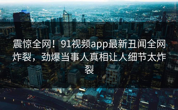 震惊全网！91视频app最新丑闻全网炸裂，劲爆当事人真相让人细节太炸裂  第1张
