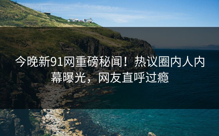 今晚新91网重磅秘闻！热议圈内人内幕曝光，网友直呼过瘾
