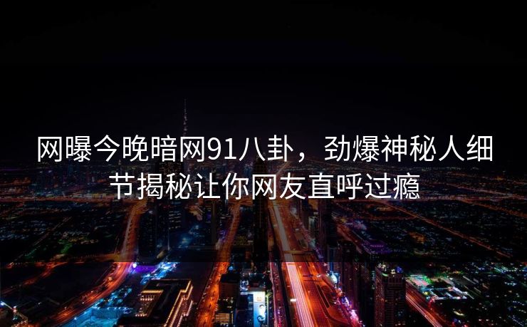 网曝今晚暗网91八卦，劲爆神秘人细节揭秘让你网友直呼过瘾