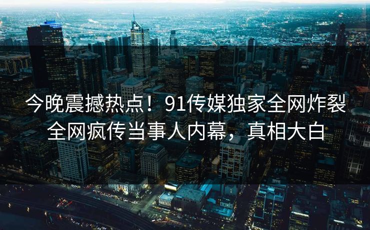 今晚震撼热点！91传媒独家全网炸裂全网疯传当事人内幕，真相大白