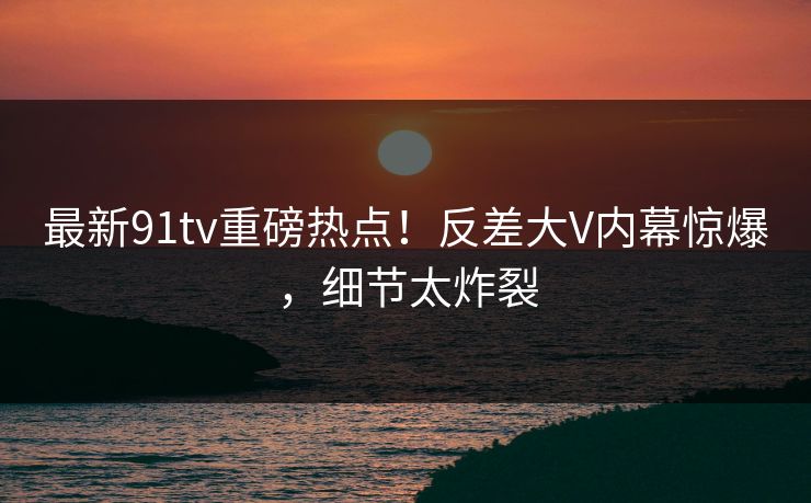 最新91tv重磅热点！反差大V内幕惊爆，细节太炸裂