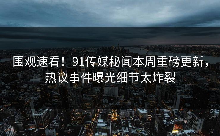 围观速看！91传媒秘闻本周重磅更新，热议事件曝光细节太炸裂