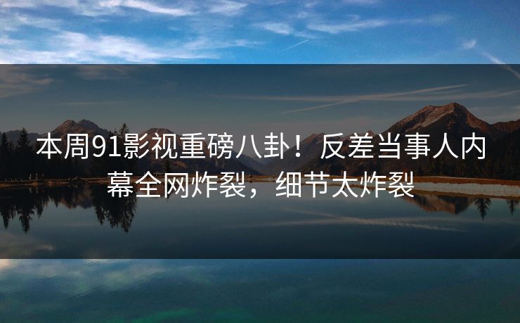 本周91影视重磅八卦！反差当事人内幕全网炸裂，细节太炸裂  第1张
