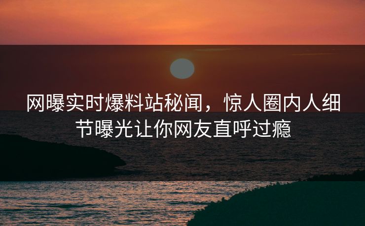 网曝实时爆料站秘闻，惊人圈内人细节曝光让你网友直呼过瘾