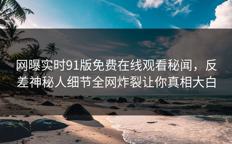网曝实时91版免费在线观看秘闻，反差神秘人细节全网炸裂让你真相大白