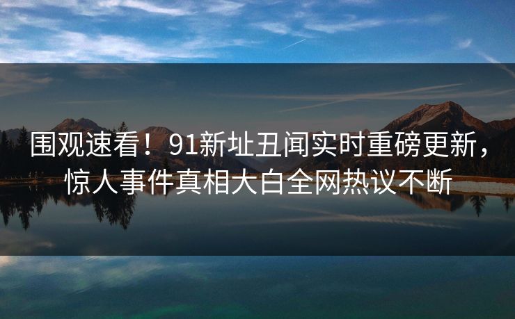 围观速看！91新址丑闻实时重磅更新，惊人事件真相大白全网热议不断